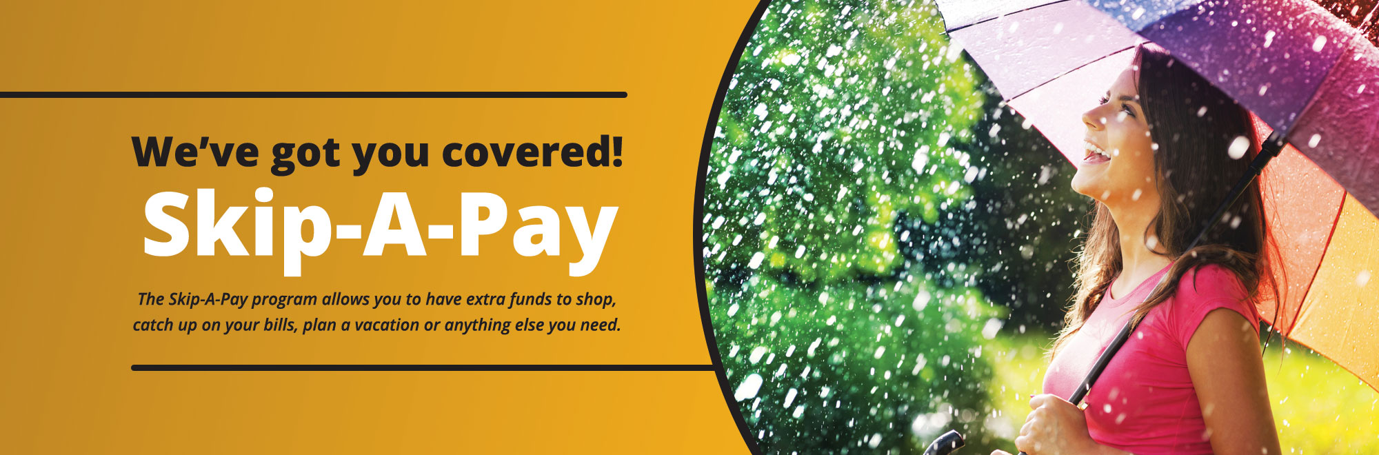 We've got you covered with Skip-A-Pay. Have extra funds to shop, pay bills, plan a vacation or anything else you need.