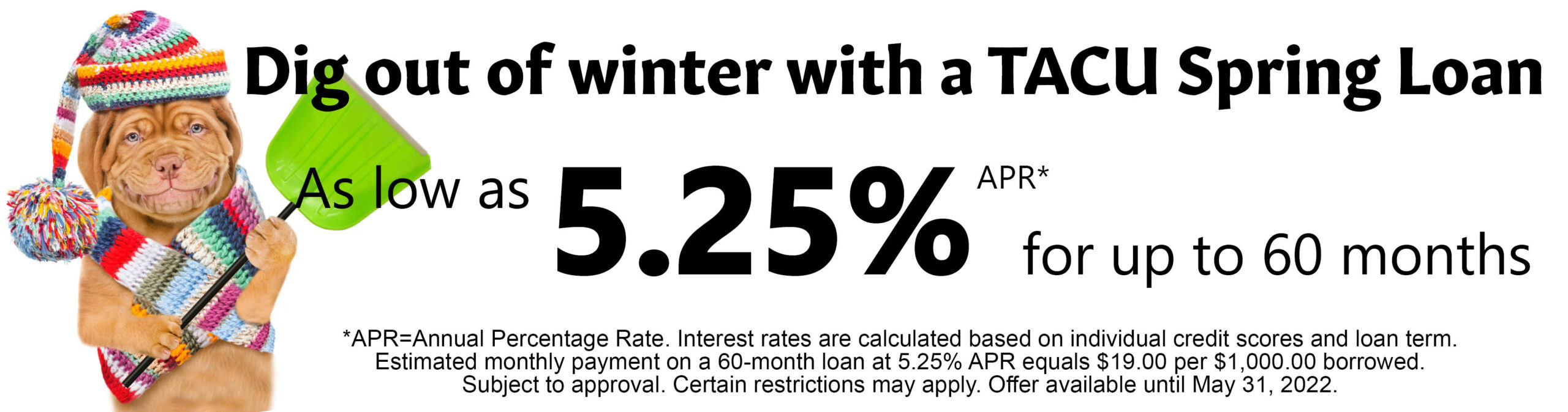 Dig out of winter with a TACU Spring Loan as low as 5.25% Annual Percentage Rate for up to 60 months. Interest rates are calculated based on individual credit scores and loan terms. Estimated monthly payment on a 60-month loan at 5.25% Annual Percentage Rate equals $19.00 per $1,000 borrowed. Subject to approval. Certain restrictions may apply. Offer available until May 31, 2022. 