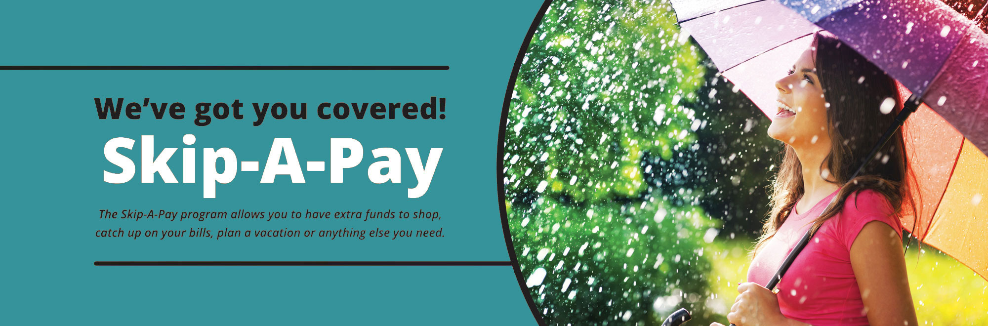 We've got you covered with Skip-A-Pay. Have extra funds to shop, pay bills, plan a vacation or anything else you need.